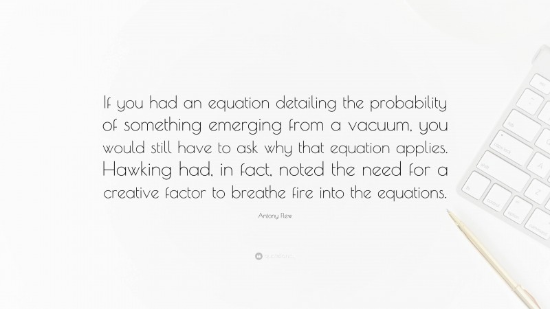 Antony Flew Quote: “If you had an equation detailing the probability of something emerging from a vacuum, you would still have to ask why that equation applies. Hawking had, in fact, noted the need for a creative factor to breathe fire into the equations.”