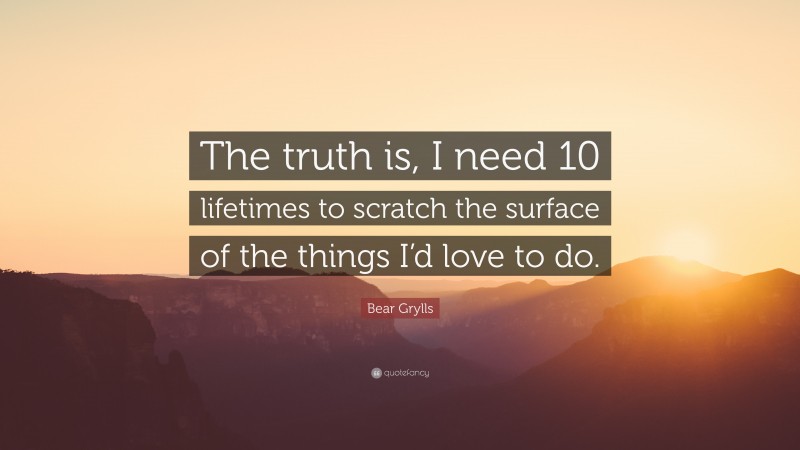 Bear Grylls Quote: “The truth is, I need 10 lifetimes to scratch the surface of the things I’d love to do.”
