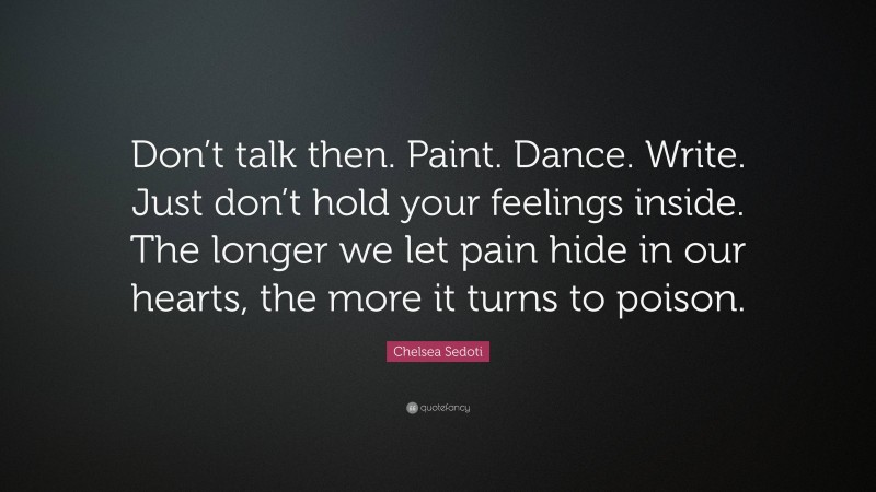 Chelsea Sedoti Quote: “Don’t talk then. Paint. Dance. Write. Just don’t hold your feelings inside. The longer we let pain hide in our hearts, the more it turns to poison.”