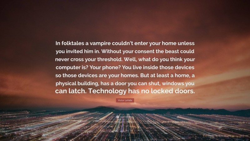 Victor LaValle Quote: “In folktales a vampire couldn’t enter your home unless you invited him in. Without your consent the beast could never cross your threshold. Well, what do you think your computer is? Your phone? You live inside those devices so those devices are your homes. But at least a home, a physical building, has a door you can shut, windows you can latch. Technology has no locked doors.”