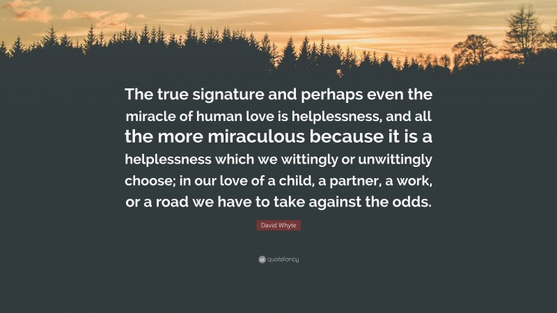 David Whyte Quote: “The true signature and perhaps even the miracle of human love is helplessness, and all the more miraculous because it is a helplessness which we wittingly or unwittingly choose; in our love of a child, a partner, a work, or a road we have to take against the odds.”