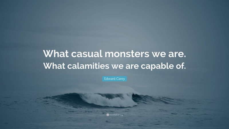 Edward Carey Quote: “What casual monsters we are. What calamities we are capable of.”
