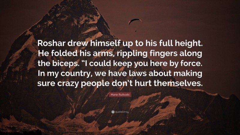 Marie Rutkoski Quote: “Roshar drew himself up to his full height. He folded his arms, rippling fingers along the biceps. “I could keep you here by force. In my country, we have laws about making sure crazy people don’t hurt themselves.”