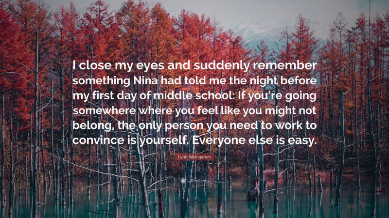 Lynn Weingarten Quote: “I close my eyes and suddenly remember something Nina had told me the night before my first day of middle school: If you’re going somewhere where you feel like you might not belong, the only person you need to work to convince is yourself. Everyone else is easy.”
