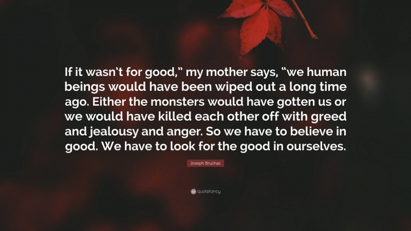 Joseph Bruchac Quote: “If it wasn’t for good,” my mother says, “we human beings would have been wiped out a long time ago. Either the monsters would have gotten us or we would have killed each other off with greed and jealousy and anger. So we have to believe in good. We have to look for the good in ourselves.”