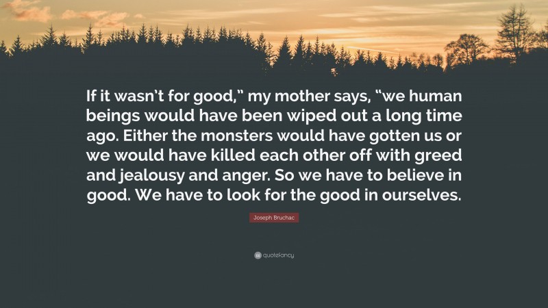 Joseph Bruchac Quote: “If it wasn’t for good,” my mother says, “we human beings would have been wiped out a long time ago. Either the monsters would have gotten us or we would have killed each other off with greed and jealousy and anger. So we have to believe in good. We have to look for the good in ourselves.”