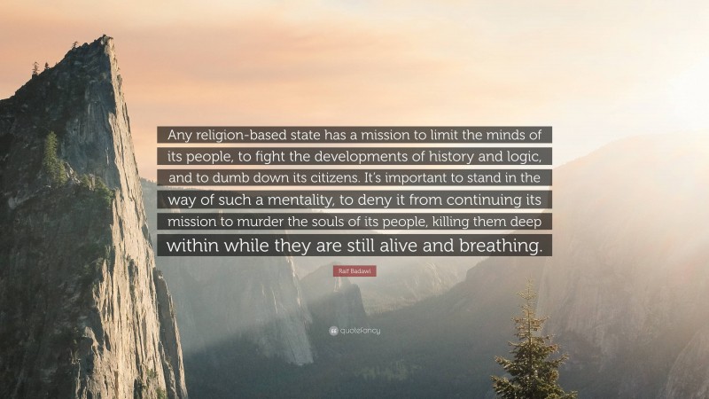 Raif Badawi Quote: “Any religion-based state has a mission to limit the minds of its people, to fight the developments of history and logic, and to dumb down its citizens. It’s important to stand in the way of such a mentality, to deny it from continuing its mission to murder the souls of its people, killing them deep within while they are still alive and breathing.”