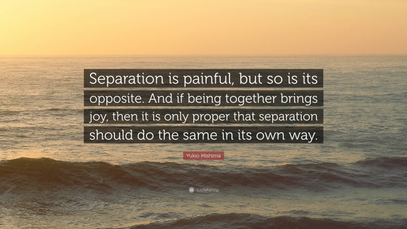 Yukio Mishima Quote: “Separation is painful, but so is its opposite. And if being together brings joy, then it is only proper that separation should do the same in its own way.”