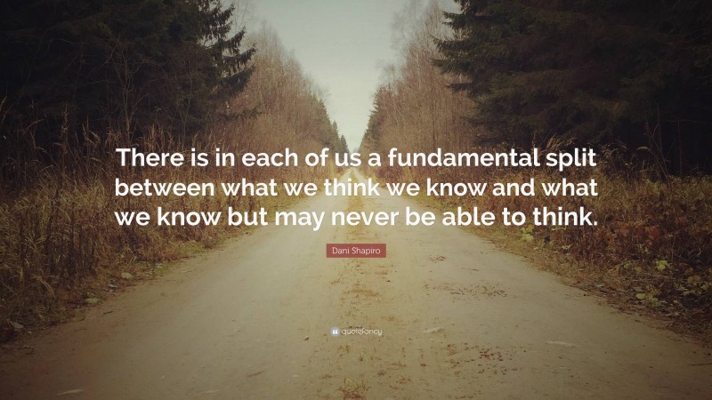 Dani Shapiro Quote: “There is in each of us a fundamental split between what we think we know and what we know but may never be able to think.”