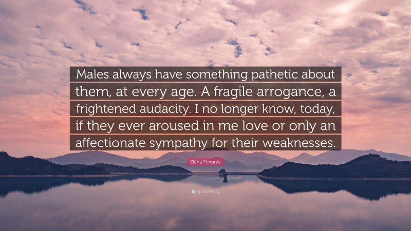 Elena Ferrante Quote: “Males always have something pathetic about them, at every age. A fragile arrogance, a frightened audacity. I no longer know, today, if they ever aroused in me love or only an affectionate sympathy for their weaknesses.”
