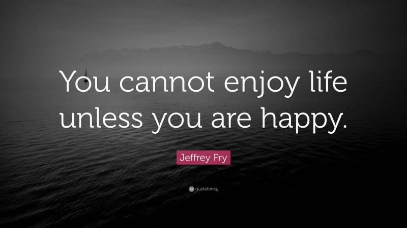 Jeffrey Fry Quote: “You cannot enjoy life unless you are happy.”