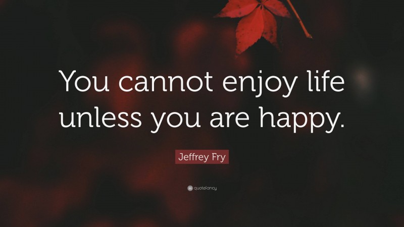 Jeffrey Fry Quote: “You cannot enjoy life unless you are happy.”