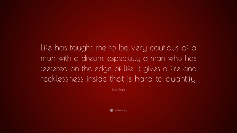 Bear Grylls Quote: “Life has taught me to be very cautious of a man with a dream, especially a man who has teetered on the edge of life. It gives a fire and recklessness inside that is hard to quantify.”