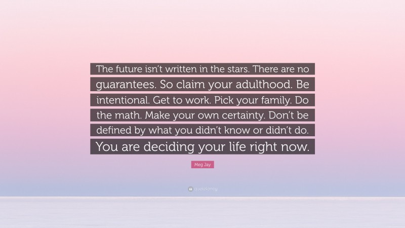 Meg Jay Quote: “The future isn’t written in the stars. There are no guarantees. So claim your adulthood. Be intentional. Get to work. Pick your family. Do the math. Make your own certainty. Don’t be defined by what you didn’t know or didn’t do. You are deciding your life right now.”
