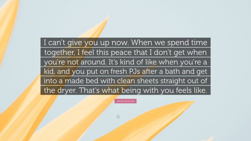 Jamie McGuire Quote: “I can’t give you up now. When we spend time together, I feel this peace that I don’t get when you’re not around. It’s kind of like when you’re a kid, and you put on fresh PJs after a bath and get into a made bed with clean sheets straight out of the dryer. That’s what being with you feels like.”