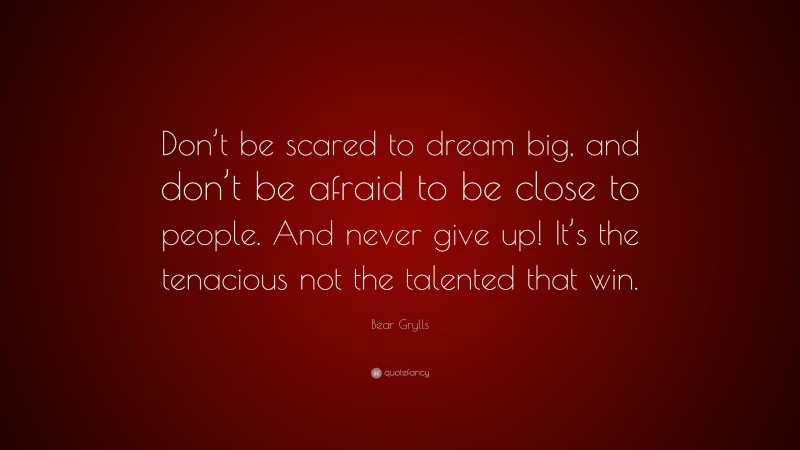 Bear Grylls Quote: “Don’t be scared to dream big, and don’t be afraid to be close to people. And never give up! It’s the tenacious not the talented that win.”