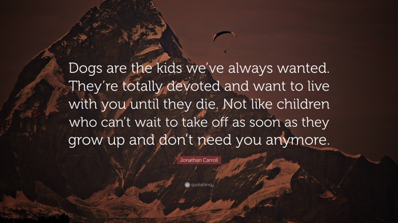 Jonathan Carroll Quote: “Dogs are the kids we’ve always wanted. They’re totally devoted and want to live with you until they die. Not like children who can’t wait to take off as soon as they grow up and don’t need you anymore.”