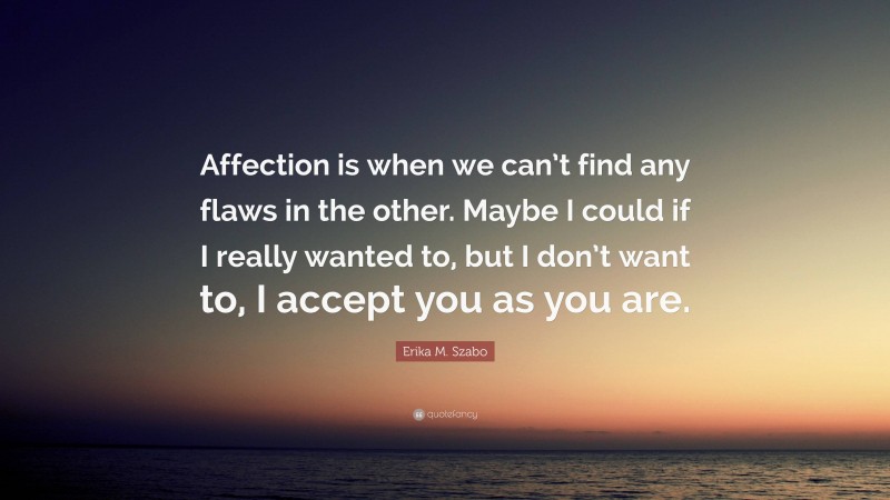 Erika M. Szabo Quote: “Affection is when we can’t find any flaws in the other. Maybe I could if I really wanted to, but I don’t want to, I accept you as you are.”