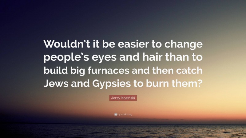 Jerzy Kosiński Quote: “Wouldn’t it be easier to change people’s eyes and hair than to build big furnaces and then catch Jews and Gypsies to burn them?”