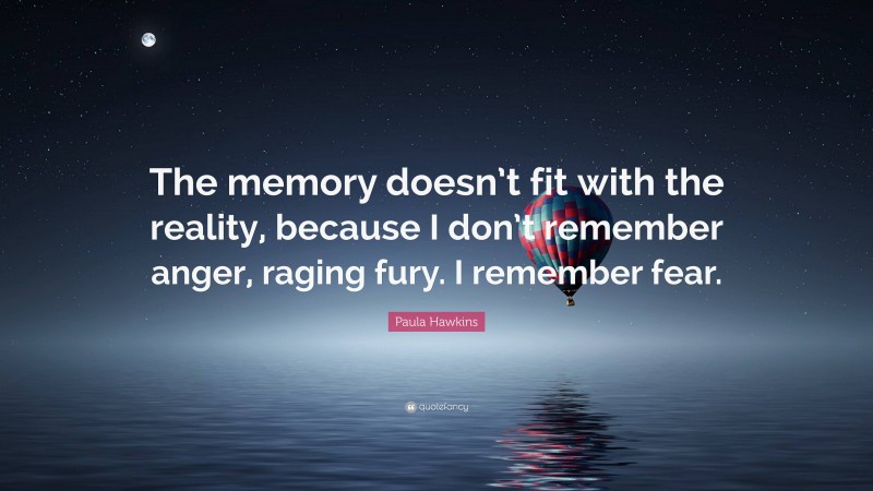 Paula Hawkins Quote: “The memory doesn’t fit with the reality, because I don’t remember anger, raging fury. I remember fear.”