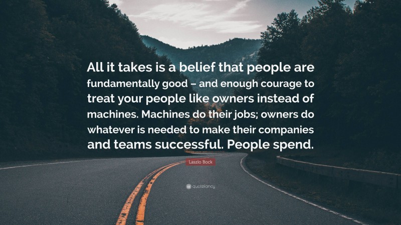 Laszlo Bock Quote: “All it takes is a belief that people are fundamentally good – and enough courage to treat your people like owners instead of machines. Machines do their jobs; owners do whatever is needed to make their companies and teams successful. People spend.”