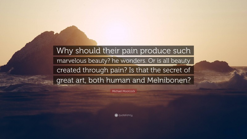 Michael Moorcock Quote: “Why should their pain produce such marvelous beauty? he wonders. Or is all beauty created through pain? Is that the secret of great art, both human and Melnibonen?”