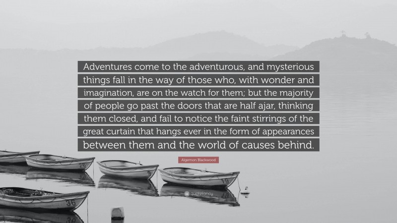 Algernon Blackwood Quote: “Adventures come to the adventurous, and mysterious things fall in the way of those who, with wonder and imagination, are on the watch for them; but the majority of people go past the doors that are half ajar, thinking them closed, and fail to notice the faint stirrings of the great curtain that hangs ever in the form of appearances between them and the world of causes behind.”