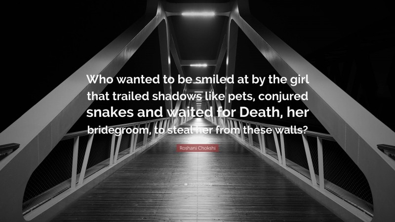 Roshani Chokshi Quote: “Who wanted to be smiled at by the girl that trailed shadows like pets, conjured snakes and waited for Death, her bridegroom, to steal her from these walls?”