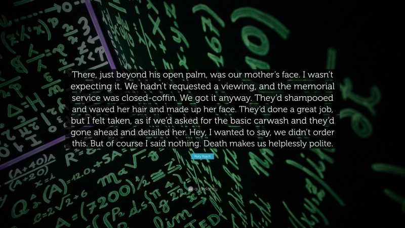 Mary Roach Quote: “There, just beyond his open palm, was our mother’s face. I wasn’t expecting it. We hadn’t requested a viewing, and the memorial service was closed-coffin. We got it anyway. They’d shampooed and waved her hair and made up her face. They’d done a great job, but I felt taken, as if we’d asked for the basic carwash and they’d gone ahead and detailed her. Hey, I wanted to say, we didn’t order this. But of course I said nothing. Death makes us helplessly polite.”