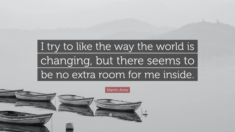 Martin Amis Quote: “I try to like the way the world is changing, but there seems to be no extra room for me inside.”