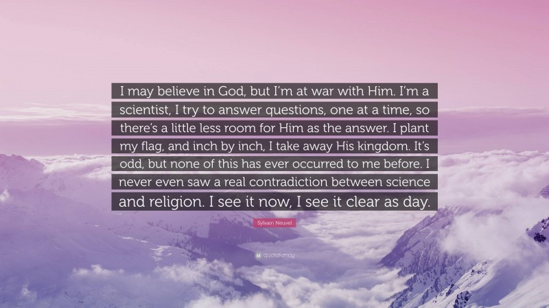 Sylvain Neuvel Quote: “I may believe in God, but I’m at war with Him. I’m a scientist, I try to answer questions, one at a time, so there’s a little less room for Him as the answer. I plant my flag, and inch by inch, I take away His kingdom. It’s odd, but none of this has ever occurred to me before. I never even saw a real contradiction between science and religion. I see it now, I see it clear as day.”