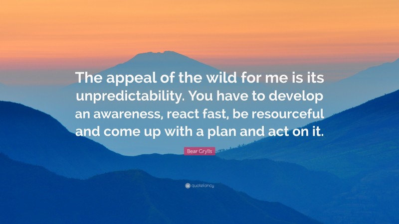 Bear Grylls Quote: “The appeal of the wild for me is its unpredictability. You have to develop an awareness, react fast, be resourceful and come up with a plan and act on it.”