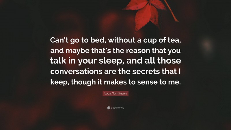 Louis Tomlinson Quote: “Can’t go to bed, without a cup of tea, and maybe that’s the reason that you talk in your sleep, and all those conversations are the secrets that I keep, though it makes to sense to me.”