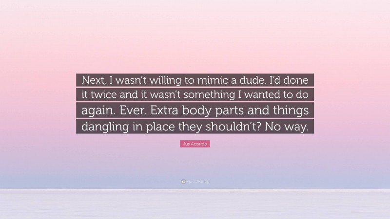Jus Accardo Quote: “Next, I wasn’t willing to mimic a dude. I’d done it twice and it wasn’t something I wanted to do again. Ever. Extra body parts and things dangling in place they shouldn’t? No way.”