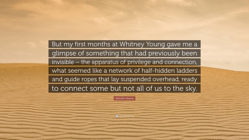 Michelle Obama Quote: “But my first months at Whitney Young gave me a glimpse of something that had previously been invisible – the apparatus of privilege and connection, what seemed like a network of half-hidden ladders and guide ropes that lay suspended overhead, ready to connect some but not all of us to the sky.”