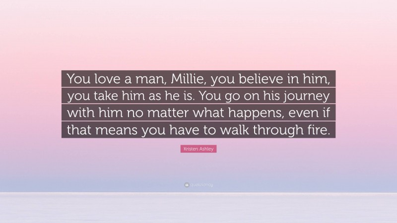 Kristen Ashley Quote: “You love a man, Millie, you believe in him, you take him as he is. You go on his journey with him no matter what happens, even if that means you have to walk through fire.”