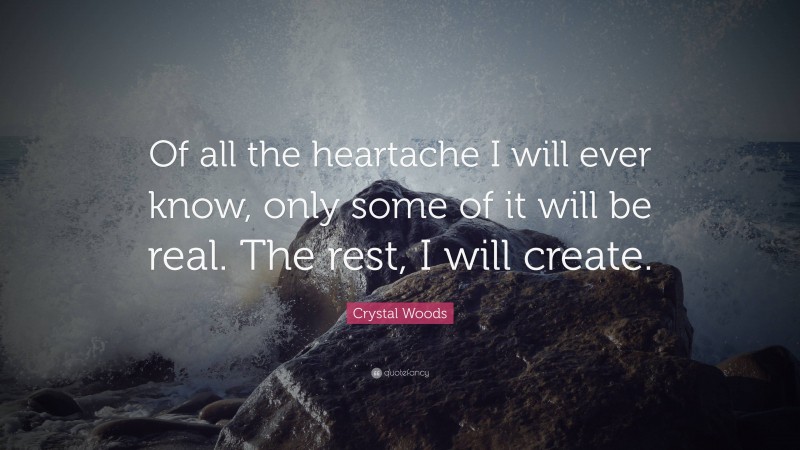Crystal Woods Quote: “Of all the heartache I will ever know, only some of it will be real. The rest, I will create.”