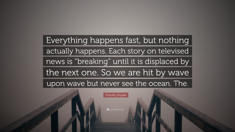 Timothy Snyder Quote: “Everything happens fast, but nothing actually happens. Each story on televised news is “breaking” until it is displaced by the next one. So we are hit by wave upon wave but never see the ocean. The.”