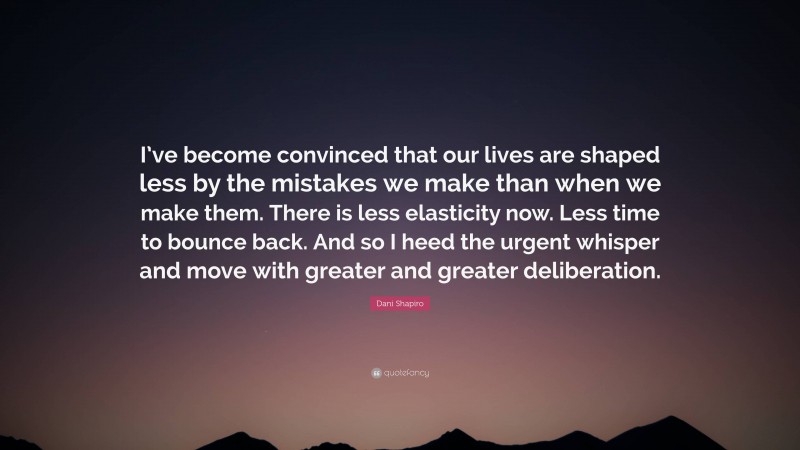 Dani Shapiro Quote: “I’ve become convinced that our lives are shaped less by the mistakes we make than when we make them. There is less elasticity now. Less time to bounce back. And so I heed the urgent whisper and move with greater and greater deliberation.”