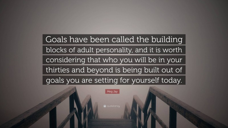 Meg Jay Quote: “Goals have been called the building blocks of adult personality, and it is worth considering that who you will be in your thirties and beyond is being built out of goals you are setting for yourself today.”