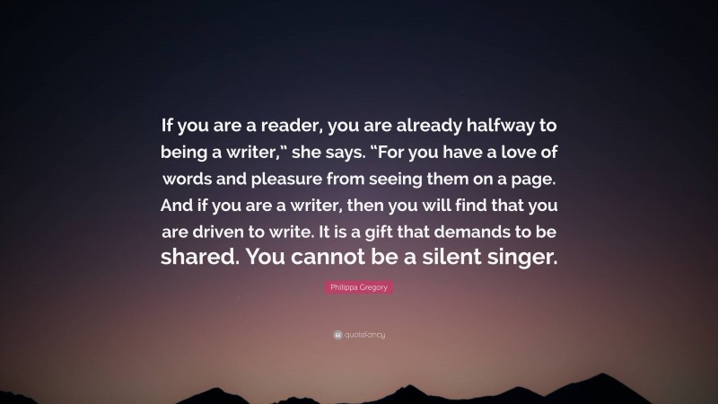 Philippa Gregory Quote: “If you are a reader, you are already halfway to being a writer,” she says. “For you have a love of words and pleasure from seeing them on a page. And if you are a writer, then you will find that you are driven to write. It is a gift that demands to be shared. You cannot be a silent singer.”