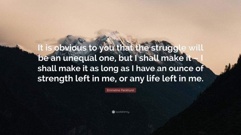 Emmeline Pankhurst Quote: “It is obvious to you that the struggle will be an unequal one, but I shall make it – I shall make it as long as I have an ounce of strength left in me, or any life left in me.”