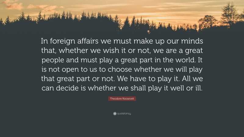 Theodore Roosevelt Quote: “In foreign affairs we must make up our minds that, whether we wish it or not, we are a great people and must play a great part in the world. It is not open to us to choose whether we will play that great part or not. We have to play it. All we can decide is whether we shall play it well or ill.”