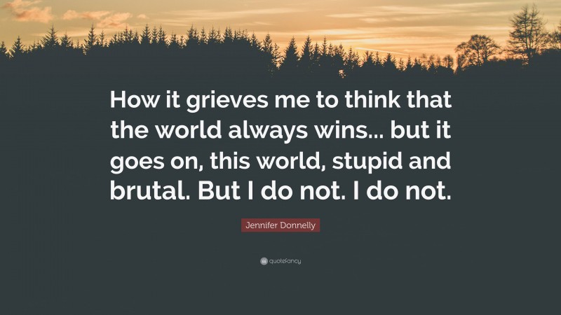 Jennifer Donnelly Quote: “How it grieves me to think that the world always wins... but it goes on, this world, stupid and brutal. But I do not. I do not.”