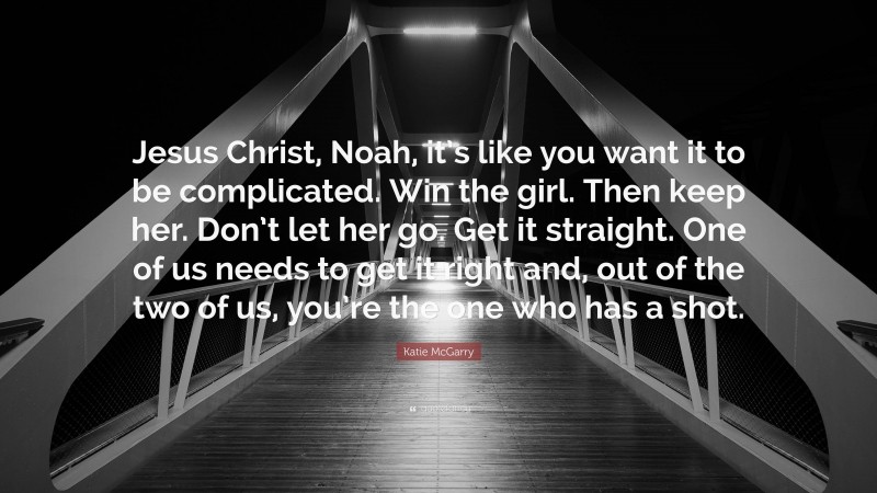 Katie McGarry Quote: “Jesus Christ, Noah, it’s like you want it to be complicated. Win the girl. Then keep her. Don’t let her go. Get it straight. One of us needs to get it right and, out of the two of us, you’re the one who has a shot.”