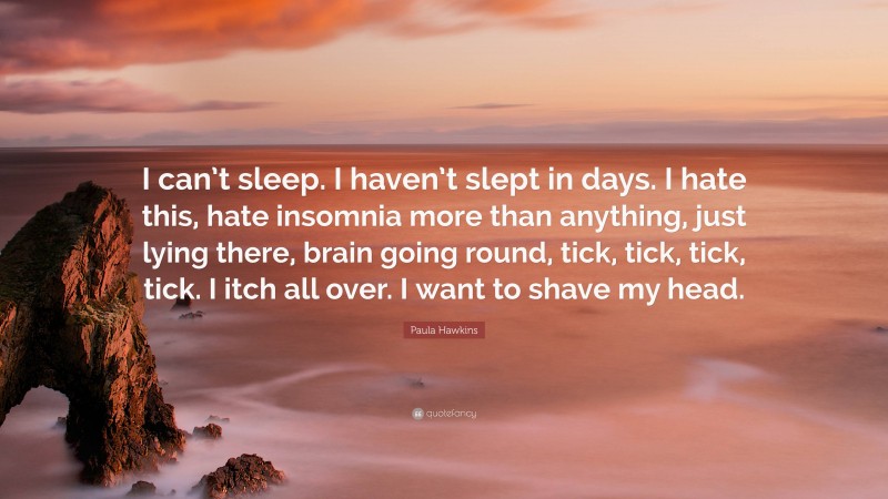 Paula Hawkins Quote: “I can’t sleep. I haven’t slept in days. I hate this, hate insomnia more than anything, just lying there, brain going round, tick, tick, tick, tick. I itch all over. I want to shave my head.”