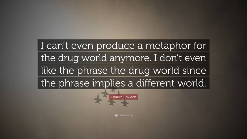 Charles Bowden Quote: “I can’t even produce a metaphor for the drug world anymore. I don’t even like the phrase the drug world since the phrase implies a different world.”
