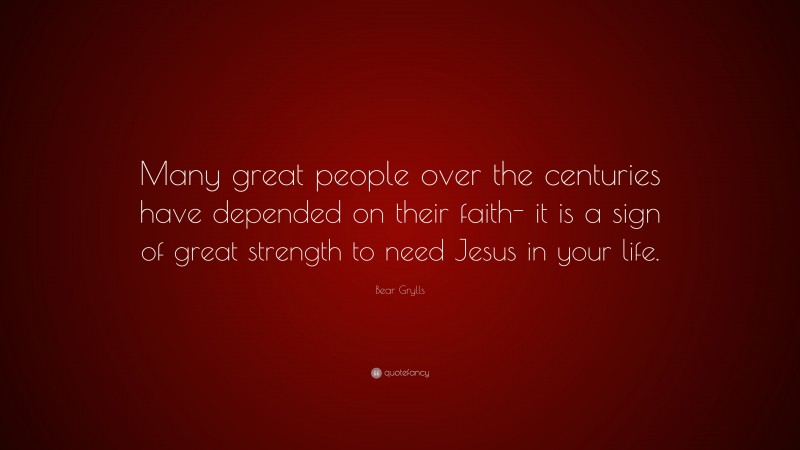 Bear Grylls Quote: “Many great people over the centuries have depended on their faith- it is a sign of great strength to need Jesus in your life.”