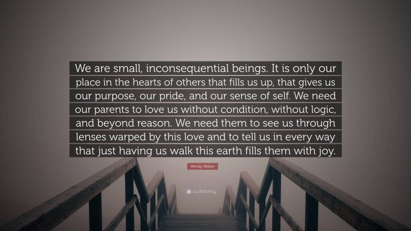 Wendy Walker Quote: “We are small, inconsequential beings. It is only our place in the hearts of others that fills us up, that gives us our purpose, our pride, and our sense of self. We need our parents to love us without condition, without logic, and beyond reason. We need them to see us through lenses warped by this love and to tell us in every way that just having us walk this earth fills them with joy.”