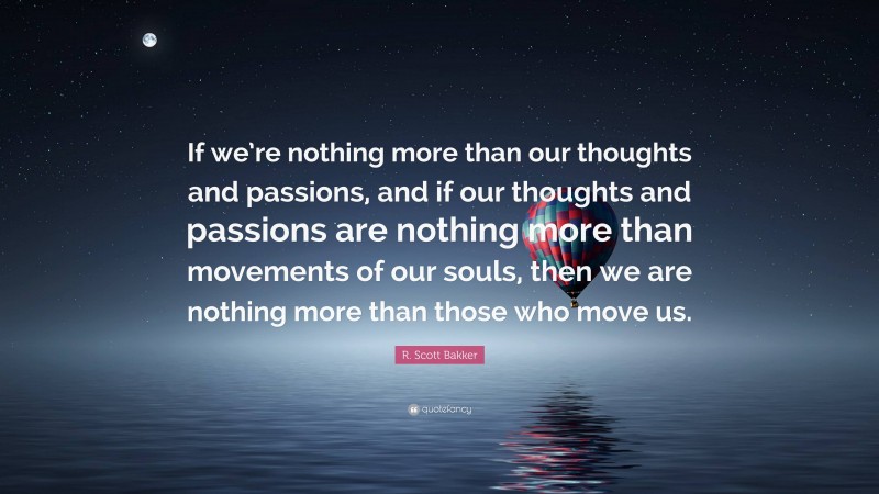 R. Scott Bakker Quote: “If we’re nothing more than our thoughts and passions, and if our thoughts and passions are nothing more than movements of our souls, then we are nothing more than those who move us.”